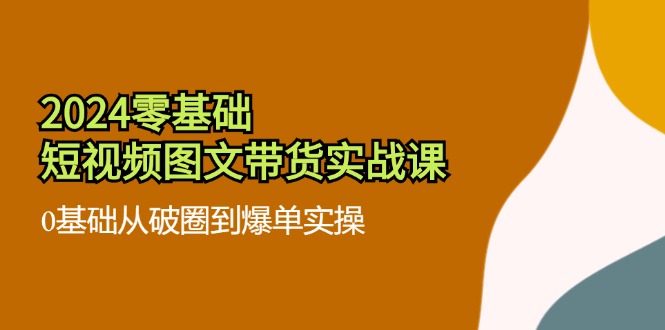 2024零基础短视频图文带货实战课：0基础从破圈到爆单实操（36节） - 网赚金库|网赚金库