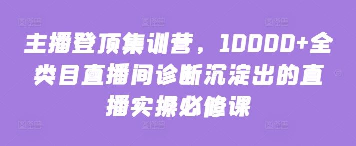 主播登顶集训营，10000+全类目直播间诊断沉淀出的直播实操必修课 - 网赚金库|网赚金库