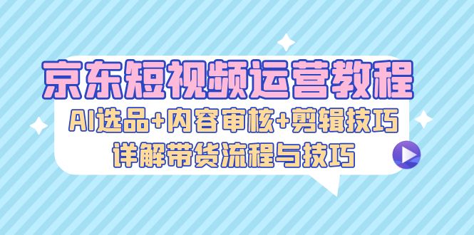 （13044期）京东短视频运营教程：AI选品+内容审核+剪辑技巧，详解带货流程与技巧 - 网赚金库|网赚金库