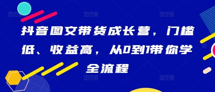 抖音图文带货成长营，门槛低、收益高，从0到1带你学全流程 - 网赚金库|网赚金库